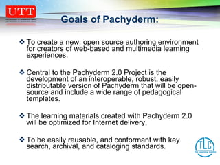 Goals of Pachyderm:  To create a new, open source authoring environment for creators of web-based and multimedia learning experiences.  Central to the Pachyderm 2.0 Project is the development of an interoperable, robust, easily distributable version of Pachyderm that will be open-source and include a wide range of pedagogical templates.  The learning materials created with Pachyderm 2.0 will be optimized for Internet delivery, To be easily reusable, and conformant with key search, archival, and cataloging standards. 