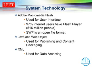 Adobe Macromedia Flash Used for User Interface 97% internet users have Flash Player (516 million people) SWF is an open file format Java and Web Object Used for Publishing and Content Packaging XML Used for Data Archiving System Technology 