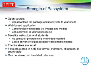 Open-source:  Can download the package and modify it to fit your needs Web-based application Content widely shareable (ie. images and media) Can easily link to your Sakai course Benefits instructors and students No computer programming knowledge required  Based on variety of pedagogically designed templates The file sizes are small Files are stored in XML file format, therefore, all content is searchable  Can be viewed on hand-held devices Strength of Pachyderm 