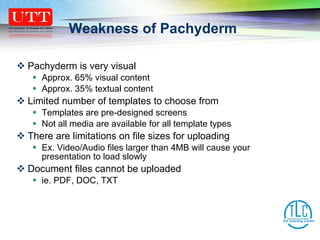 Weakness of Pachyderm Pachyderm is very visual Approx. 65% visual content  Approx. 35% textual content Limited number of templates to choose from Templates are pre-designed screens Not all media are available for all template types There are limitations on file sizes for uploading Ex. Video/Audio files larger than 4MB will cause your presentation to load slowly Document files cannot be uploaded  ie. PDF, DOC, TXT 
