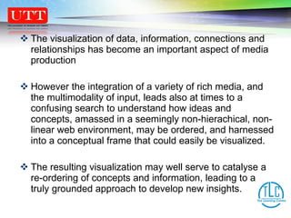 The visualization of data, information, connections and relationships has become an important aspect of media production However the integration of a variety of rich media, and the multimodality of input, leads also at times to a confusing search to understand how ideas and concepts, amassed in a seemingly non-hierachical, non-linear web environment, may be ordered, and harnessed into a conceptual frame that could easily be visualized.  The resulting visualization may well serve to catalyse a re-ordering of concepts and information, leading to a truly grounded approach to develop new insights.  