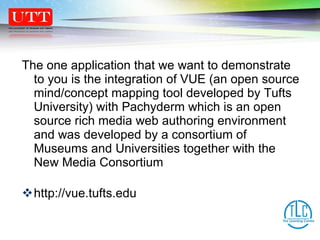 The one application that we want to demonstrate to you is the integration of VUE (an open source mind/concept mapping tool developed by Tufts University) with Pachyderm which is an open source rich media web authoring environment and was developed by a consortium of Museums and Universities together with the New Media Consortium http://vue.tufts.edu 