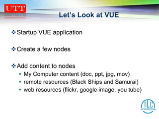Let’s Look at VUE Startup VUE application Create a few nodes Add content to nodes My Computer content (doc, ppt, jpg, mov) remote resources (Black Ships and Samurai) web resources (flickr, google image, you tube) 
