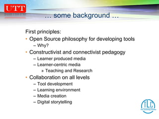 First principles:  Open Source philosophy for developing tools Why? Constructivist and connectivist pedagogy Learner produced media Learner-centric media Teaching and Research Collaboration on all levels  Tool development Learning environment  Media creation Digital storytelling …  some background … 