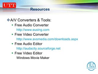 Resources A/V Converters & Tools: Free Audio Converter http://www.eusing.com Free Video Converter http://www.avsmedia.com/downloads.aspx Free Audio Editor http:// audacity.sourceforge.net Free Video Editor Windows Movie Maker 