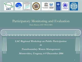 1
Participatory Monitoring and Evaluation
Dann Sklarew, GEF IW:LEARN
LAC Regional Workshop on Public Participation
in
Transboundary Waters Management
Montevideo, Uruguay, 6-9 December 2006
 