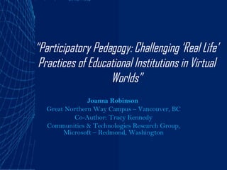 “ Participatory Pedagogy: Challenging ‘Real Life’ Practices of Educational Institutions in Virtual Worlds” Joanna Robinson   Great Northern Way Campus – Vancouver, BC Co-Author: Tracy Kennedy Communities & Technologies Research Group, Microsoft – Redmond, Washington 