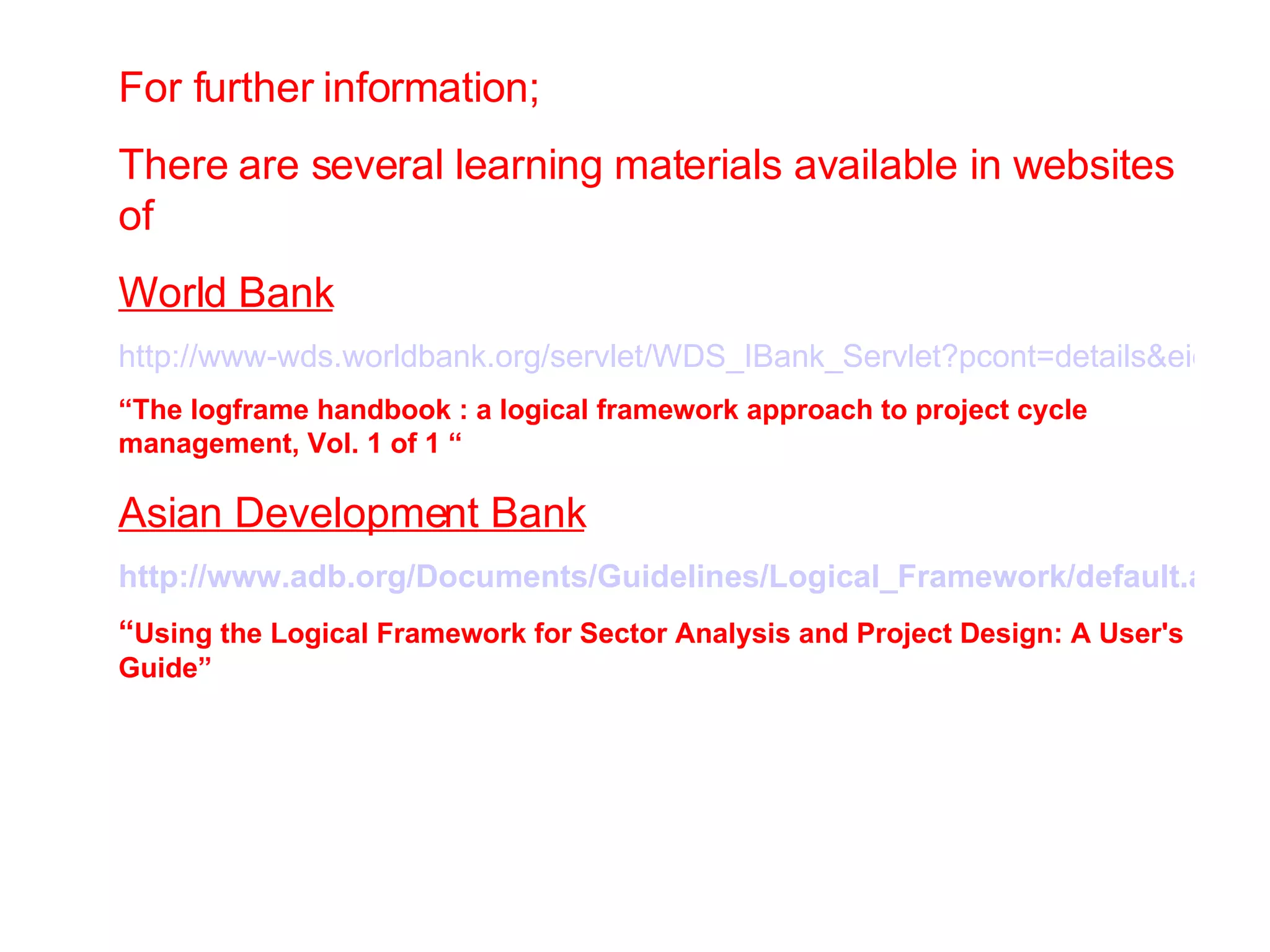 For further information; There are several learning materials available in websites of World Bank http://www-wds.worldbank.org/servlet/WDS_IBank_Servlet?pcont=details&eid=000160016_20050607122225 “ The logframe handbook : a logical framework approach to project cycle management, Vol. 1 of 1 “ Asian Development Bank http://www.adb.org/Documents/Guidelines/Logical_Framework/default.asp “ Using the Logical Framework for Sector Analysis and Project Design: A User's Guide” 