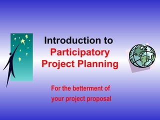 Introduction to  Participatory Project Planning For the betterment of  your project proposal 