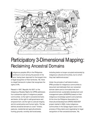 Participatory 3-Dimensional Mapping:
Reclaiming Ancestral Domains
I
ndigenous peoples (IPs) in the Philippines
continue to count among the poorest of the
poor, having been deprived for the longest time
of legal recognition of their territories. Yet, there
is a legal framework in place that recognizes the
rights of IPs.
Passed in 1997, Republic Act 8371 or the
Indigenous Peoples Rights Act (IPRA) addresses
four substantive rights of indigenous people/
communities: (i) the right to ancestral domains
and lands, (ii) the right to self-governance and
empowerment, (iii) the right to cultural integrity,
and (iv) social justice and human rights. The law
defines ancestral domains to cover “forests,
pastures, residential and agricultural lands,
hunting grounds, worship and burial areas,
including lands no longer occupied exclusively by
indigenous cultural communities, but to which
they had traditional access.”
Under the principle of self-determination,
IPRA provides for indigenous communities to
document and delineate their own ancestral
domain claims and to formulate their own
ancestral domain sustainable development and
management plans (ADSDPPs) based on their
indigenous knowledge systems and practices.
At the time the Philippine Association for
Intercultural Development (PAFID) NGO-ECP
project started in 2003, many indigenous
communities in the Caraga region were in the
process of filing claims and negotiating for legal
recognition of their ancestral domains. Yet,
 