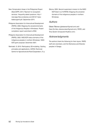 Moving Up Innovations to Scale92
New Conservation Areas in the Philippines Project
(NewCAPP). 2014. Payment for ecosystem
services: frequently asked questions. http://
newcapp.files.wordpress.com/2013/11/pes-
kalatungan4.pdf. September 2014.
Philippine Association for Intercultural Development
(PAFID). 2006. Mapping the ancestral domains
of the Indigenous Peoples in Mindanao. Project
completion report submitted to IFAD.
Philippine Association for Intercultural Development
(PAFID). 2002. NGO-ECP status domains of the
indigenous peoples in northern Mindanao: NGO-
ECP grant proposal. December 2001.
Rambaldi, G. 2010. Participatory 3D-modeling: Guiding
principles and applications. ACP-EU Technical
Centre for Agricultural and Rural Cooperation. 21 p.
Sibona. 2005. Second supervision mission to the NGO/
ECP. Grant no.214/PAFID. Mapping the ancestral
domains of the indigenous peoples in northern
Mindanao.
Authors
Glaiza Tabanao (gltabanao@gmail.com) and
Dave De Vera, (devera.dave@gmail.com), PAFID; and
Tony Quizon (tonyquizon@yahoo.com)
Acknowledgments
The authors thank the following for their inputs: PAFID
staff and volunteers, and the Mamanwa and Manobo
peoples in Caraga.
 