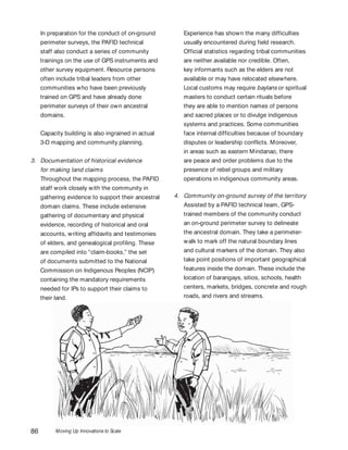 Moving Up Innovations to Scale86
Experience has shown the many difficulties
usually encountered during field research.
Official statistics regarding tribal communities
are neither available nor credible. Often,
key informants such as the elders are not
available or may have relocated elsewhere.
Local customs may require baylans or spiritual
masters to conduct certain rituals before
they are able to mention names of persons
and sacred places or to divulge indigenous
systems and practices. Some communities
face internal difficulties because of boundary
disputes or leadership conflicts. Moreover,
in areas such as eastern Mindanao, there
are peace and order problems due to the
presence of rebel groups and military
operations in indigenous community areas.
4. Community on-ground survey of the territory
Assisted by a PAFID technical team, GPS-
trained members of the community conduct
an on-ground perimeter survey to delineate
the ancestral domain. They take a perimeter-
walk to mark off the natural boundary lines
and cultural markers of the domain. They also
take point positions of important geographical
features inside the domain. These include the
location of barangays, sitios, schools, health
centers, markets, bridges, concrete and rough
roads, and rivers and streams.
In preparation for the conduct of on-ground
perimeter surveys, the PAFID technical
staff also conduct a series of community
trainings on the use of GPS instruments and
other survey equipment. Resource persons
often include tribal leaders from other
communities who have been previously
trained on GPS and have already done
perimeter surveys of their own ancestral
domains.
Capacity building is also ingrained in actual
3-D mapping and community planning.
3. Documentation of historical evidence
for making land claims
Throughout the mapping process, the PAFID
staff work closely with the community in
gathering evidence to support their ancestral
domain claims. These include extensive
gathering of documentary and physical
evidence, recording of historical and oral
accounts, writing affidavits and testimonies
of elders, and genealogical profiling. These
are compiled into “claim-books,” the set
of documents submitted to the National
Commission on Indigenous Peoples (NCIP)
containing the mandatory requirements
needed for IPs to support their claims to
their land.
 