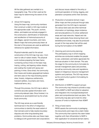 Participatory 3-Dimensional Mapping: Reclaiming Ancestral Domains 87
All the data gathered are overlaid on a
topographic map. This is then used as the
base map for determining the extent of the
domain.
5. Actual 3-D mapping
Using the base map, community members
then construct a relief or 3-D map model at
the appropriate scale. The youth, women,
elders, and leaders are actively engaged in
the construction, identification of landmarks,
and recollection of historical accounts of
old villages, sacred mountains, and rivers.
Sketch maps that were previously drawn at
the start of the process are used as additional
reference for spatial information.
Physical materials used for the actual
construction of the 3-D map may vary—from
resin to rolls of rubber sheets. The physical
work involves preparing the base frame;
numbering contour lines on the base map;
tracing, cutting, and layering rubber sheets;
and coating the model with epoxy and
painting it white. Once dried, the community
then traces and locates geographical markers
and land uses on the map (including sacred
sites, forests, indigenous settlements,
transient settlers, mountains and rivers,
traditional farms, etc.).
Through this process, the 3-D map is able to
combine accurate spatial information with
community-relevant data. Once finished, it is
treated as an accomplishment by the whole
local community.
The 3-D map serves as a user-friendly
technical tool in the effort of indigenous
communities to identify the exact extent of
their domains and to help resolve boundary
disputes and other long-standing land
problems. Communities also use these maps
to dialogue with government and corporations
and discuss issues related to the entry or
continued operation of mining, logging, and
plantation companies within their domains.
6. Production of ancestral domain maps
Other maps are then produced through data
generated from the 3-D map to represent
the various land uses and other technical
information on hydrology, slope incidence,
and tenurial patterns or to show settlement
areas and road networks. Hazard and risk
maps, particularly those showing flood- and
landslide-prone areas, may also be produced
as part of the map series that will be used
during the formulation of the ADMP.
7. Visioning and community planning
The participatory way in which mapping
activities are conducted enables the people
to see, understand, and better appreciate the
land-use situation in their domain. This sets
the stage for the community to formulate its
domain management plans and priorities,
as well as community rules and regulations,
based on indigenous resource management
systems and practices. The 3-D map serves
as the community’s guide in formulating its
own ADMP.
8. Distribution of ADMP to support groups
The community may choose to provide a copy
of the ADMP to NCIP and LGUs for adoption
and integration into municipal development
plans and comprehensive land use plans. The
community may also opt to look for other
sources of funds to implement their ADMP.
9. Filing of land claims
PAFID assists the community in packaging
the documents and maps into a claim folder.
The community then submits this claim folder
together with their official letter to NCIP in
their application for ancestral domain claims.
 