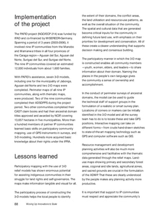 Moving Up Innovations to Scale88
Implementation
of the project
The PAFID project (NGO/ECP 214) was funded by
IFAD and co-financed by MISEREOR-Germany.
Spanning a period of 3 years (2003-2006), it
involved nine IP communities from the Manobo
and Mamanwa tribes in all four provinces of
the Caraga region—Agusan del Sur, Agusan del
Norte, Surigao del Sur, and Surigao del Norte.
The nine IP communities covered an estimated
12,000 individuals from about 1,600 families.
With PAFID’s assistance, seven 3-D models,
including one for the municipality of Jabonga,
Agusan del Norte and two 2-D maps were
completed. Perimeter maps of all nine IP
communities, along with thematic maps,
were produced. Two of the nine communities
completed their ADSDPPS during the project
period. Two other communities completed their
CADT claim books and had their ancestral domain
titles approved and awarded by NCIP, covering
13,657 hectares in five municipalities. More than
a hundred members of partner IP communities
learned basic skills on participatory community
mapping, use of GPS instruments in surveys, and
3-D modeling. Hundreds more acquired basic
knowledge about their rights under the IPRA.
Lessons learned
Participatory mapping with the use of 3-D
relief models has shown enormous potential
for assisting indigenous communities in their
struggle for land rights and self-governance. The
maps make information tangible and visual for all.
The participatory process of constructing the
3-D models helps the local people to identify
the extent of their domains, the conflict areas,
the land utilization and resource-use patterns, as
well as the overall situation of the community.
The spatial and cultural data that are generated
become critical inputs for the community in
defining future land use, with emphasis on their
priorities for development and conservation. All of
these create a clearer understanding that supports
decision making and consensus building.
The participatory manner in which the 3-D map
is constructed enables all community members
—youth, women, elders, and leaders—to share
information about their domain. Naming the
places in the people’s own language gives
the community a sense of ownership and
accomplishment.
In the conduct of perimeter surveys of ancestral
domains, the model can be used to guide
the technical staff of support groups in the
formulation of a realistic or smart survey plan.
Locations of corners or markers can be initially
identified in the 3-D model and all the survey
team has to do is to locate these and take GPS
positions. Interactive mapping can take on
different forms—from crude hand-drawn sketches
to state-of-the-art mapping technology such as
GPS and computer software such as GIS.
Resource management and development
planning activities will also be much more
comprehensive and facilitative with the thematic
data generated through the relief maps. Land-
use maps showing primary and secondary forest
areas, cogonal and idle lands, agricultural zones,
and sacred grounds are crucial in the formulation
of the ADMP. That these are clearly understood
by the people makes any planning activity more
productive.
It is important that support to IP communities
must respect and appreciate the community’s
 