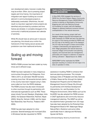 Participatory 3-Dimensional Mapping: Reclaiming Ancestral Domains 89
own development plans, however crudely they
may be written. Often, due to pressing project
targets and time frames, the importance of
integration and rapport building as a crucial
element in community-based projects is
deliberately overlooked. Oftentimes, the end
result is a top-down approach where projects are
identified and prioritized by outsiders and time
frames are dictated, in complete disregard of the
community’s traditional processes and calendar
of activities.
While IPs should have an active part in resource
use planning, this should occur within the
framework of their having secure access and
jurisdiction over their traditional territories.
Scaling up and moving
forward
PAFID’s P3DM process has been scaled up many
times and in different ways.
P3DM has been replicated in many indigenous
communities throughout the Philippines. From
1995 to 2014, an estimated 790,000 hectares
covering more than 100 ancestral domain claims
in the country have been mapped using it. Data
were culled out from the PAFID database.
The P3DM process has also been introduced
to other countries through its partnership with
international organizations such as IFAD. These
areas include Tura and Sasatgre, Meghalaya, India
(2003); the Godavari Watershed, Pulchoki, Nepal
(2003); Song Da, Vietnam (1999); and the Upper
Nan Watershed, Nan Province, Thailand (1997-
2003).
P3DM has also been adopted for other
purposes. Several barangay and municipal LGUs
in Mindanao had also requested for PAFID
In May 2003, IFAD engaged the services of
PAFID thru the North Eastern Region Community
Resource Management Project (NERCORMP) to
conduct a training on Participatory Community
Mapping and Land Use Planning through
3-D-modeling for project staff and Sasatgre
villagers to address livelihood concerns without
overexploitation of the natural resources.
As a result of the training, project staff and
Sasatgre villagers acquired technologies and
skills necessary for P3DM and land use planning.
An output of the training provided by PAFID was
the 3-D map of the Akhing Land of the Sasatgre.
The 3-D map has brought to these communities
“a deeper understanding and appreciation of
their village geography and natural resources,
improved village communication and planning
capacity, and improved land use management,
particularly with respect to selection of areas for
shifting cultivation.” (Bajracharya et al. 2008)
NERCORMP further replicated the P3DM
approach resulting in a total of 24 3-D maps in its
sites of operation in India.
AdoptionoftheP3DMProcessinIndia
ThroughNERCORMP-IFAD
assistance in building P3DM to enhance their
land-use planning processes. This includes
barangay LGUs of Pinalpalan and Datu Danwata
of Malita, Davao del Sur (through the Upland
Development Program) and the Watershed
Management Council of Davao City (through
its partnership with Interface Development
Interventions, Inc. and Foundation for the
Philippine Environment). Other NGOs such as the
EcoWEB, has also adopted the P3DM process
in CADT applications and community resource
management planning. The ADMP as well as
the data/information generated from 3-D maps
have also been adopted by the Protected Area
Management Board of Mt. Kalatungan Range
Natural Park in Bukidnon and some LGUs,
specifically those in Jabonga and Kitcharao,
Agusan del Norte.
 