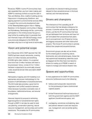 Moving Up Innovations to Scale90
Moreover, P3DM in some IP communities have
also expanded their use from claim making and
ADMP to resolving conflicts as was the case in
Tubo and Boliney, Abra; coalition building among
Higa-unons in Impasug-ong, Bukidnon; and
tapping payment to environmental services (PES)
to support the community development plan
of the Talaandig-Kalatunganon tribe in Talakag,
Bukidnon. In the Subanen communities in Bayog
and Kumalarang, Zamboanga del Sur, community
participation in the whole process has gone a
step further by enabling them to generate their
own thematic maps with GIS technology, which
was previously delegated to the PAFID GIS
specialist only due to its high level of technicality.
Vision and potential scope
As of December 2012, NCIP reported that 158
CADTs had been issued nationwide, covering
about 4.2 million hectares and benefiting
918,000 rights claim holders. It is projected
that more than 2 million hectares still need to
be processed; hence, a total of 6 to 7 million
hectares is expected to be eventually covered
under ancestral domain titles and claims (NCIP
database).
Participatory mapping and 3-D modeling is an
appropriate and proven methodology for the
purpose of self-delineation of ancestral domains.
The 3-D model also provides a good tool for
negotiation and conflict resolution between
tribes because it provides a complete view of
boundaries, traditional territories, and tenurial
arrangements.
However, beyond its purpose to achieving
legal recognition of ancestral domain rights
through a CADT, it can also be used for land
use planning, conservation planning, natural
resource management, and boundary and conflict
resolutions. This enables the IP communities
to penetrate into decision-making processes
relevant to their ancestral domain in the local,
national, and international levels.
Drivers and champions
The champions of this upscaling are IP
communities that had already undergone the
process. In another sense, they could also be
drivers, just like the IP communities that have
not yet delineated their territories and have not
yet formulated their ancestral domain plans
due to encroachment into IP lands by mining
and logging companies and other destructive
projects. This forces IP communities to actively
defend their people and ancestral domain.
Environment groups can also act as drivers
for the shared goal of conserving nature,
biodiversity, and cultural landscapes. Areas that
had experienced devastating calamities (such
as Cagayan de Oro City) have now become
drivers for scaling up of P3DM in search of
means to manage and reduce disaster risks.
Spaces and opportunities
In many applications for CADT, IP communities
encounter bottlenecks due to the following:
D tedious and bureaucratic requirements
for the processing of claims (institutional/
capacity space);
D limited financial and technical resources of
both the government agency and the CADT
applicant (fiscal/financial space); and
D overlapping, sometimes contradicting, laws
and policies relevant to land and resource
use, management, and ownership (policy
space).
 