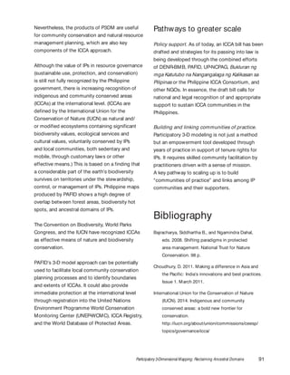 Participatory 3-Dimensional Mapping: Reclaiming Ancestral Domains 91
Nevertheless, the products of P3DM are useful
for community conservation and natural resource
management planning, which are also key
components of the ICCA approach.
Although the value of IPs in resource governance
(sustainable use, protection, and conservation)
is still not fully recognized by the Philippine
government, there is increasing recognition of
indigenous and community conserved areas
(ICCAs) at the international level. (ICCAs are
defined by the International Union for the
Conservation of Nature (IUCN) as natural and/
or modified ecosystems containing significant
biodiversity values, ecological services and
cultural values, voluntarily conserved by IPs
and local communities, both sedentary and
mobile, through customary laws or other
effective means.) This is based on a finding that
a considerable part of the earth’s biodiversity
survives on territories under the stewardship,
control, or management of IPs. Philippine maps
produced by PAFID shows a high degree of
overlap between forest areas, biodiversity hot
spots, and ancestral domains of IPs.
The Convention on Biodiversity, World Parks
Congress, and the IUCN have recognized ICCAs
as effective means of nature and biodiversity
conservation.
PAFID’s 3-D model approach can be potentially
used to facilitate local community conservation
planning processes and to identify boundaries
and extents of ICCAs. It could also provide
immediate protection at the international level
through registration into the United Nations
Environment Programme World Conservation
Monitoring Center (UNEP-WCMC), ICCA Registry,
and the World Database of Protected Areas.
Pathways to greater scale
Policy support. As of today, an ICCA bill has been
drafted and strategies for its passing into law is
being developed through the combined efforts
of DENR-BMB, PAFID, UP-NCPAG, Bukluran ng
mga Katutubo na Nangangalaga ng Kalikasan sa
Pilipinas or the Philippine ICCA Consortium, and
other NGOs. In essence, the draft bill calls for
national and legal recognition of and appropriate
support to sustain ICCA communities in the
Philippines.
Building and linking communities of practice.
Participatory 3-D modeling is not just a method
but an empowerment tool developed through
years of practice in support of tenure rights for
IPs. It requires skilled community facilitation by
practitioners driven with a sense of mission.
A key pathway to scaling up is to build
“communities of practice” and links among IP
communities and their supporters.
Bibliography
Bajracharya, Siddhartha B., and Ngamindra Dahal,
eds. 2008. Shifting paradigms in protected
area management. National Trust for Nature
Conservation. 98 p.
Choudhury, D. 2011. Making a difference in Asia and
the Pacific: India’s innovations and best practices.
Issue 1. March 2011.
International Union for the Conservation of Nature
(IUCN). 2014. Indigenous and community
conserved areas: a bold new frontier for
conservation.
http://iucn.org/about/union/commissions/ceesp/
topics/governance/icca/
 