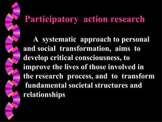 Participatory  action research A  systematic  approach to personal and social  transformation,  aims  to  develop critical consciousness, to improve the lives of those involved in the research  process, and  to  transform  fundamental societal structures and relationships 