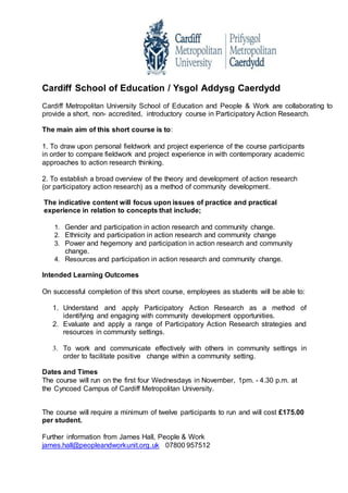 Cardiff School of Education / Ysgol Addysg Caerdydd
Cardiff Metropolitan University School of Education and People & Work are collaborating to
provide a short, non- accredited, introductory course in Participatory Action Research.
The main aim of this short course is to:
1. To draw upon personal fieldwork and project experience of the course participants
in order to compare fieldwork and project experience in with contemporary academic
approaches to action research thinking.
2. To establish a broad overview of the theory and development of action research
(or participatory action research) as a method of community development.
The indicative content will focus upon issues of practice and practical
experience in relation to concepts that include;
1. Gender and participation in action research and community change.
2. Ethnicity and participation in action research and community change
3. Power and hegemony and participation in action research and community
change.
4. Resources and participation in action research and community change.
Intended Learning Outcomes
On successful completion of this short course, employees as students will be able to:
1. Understand and apply Participatory Action Research as a method of
identifying and engaging with community development opportunities.
2. Evaluate and apply a range of Participatory Action Research strategies and
resources in community settings.
3. To work and communicate effectively with others in community settings in
order to facilitate positive change within a community setting.
Dates and Times
The course will run on the first four Wednesdays in November, 1pm. - 4.30 p.m. at
the Cyncoed Campus of Cardiff Metropolitan University.
The course will require a minimum of twelve participants to run and will cost £175.00
per student.
Further information from James Hall, People & Work
james.hall@peopleandworkunit.org.uk 07800 957512
 