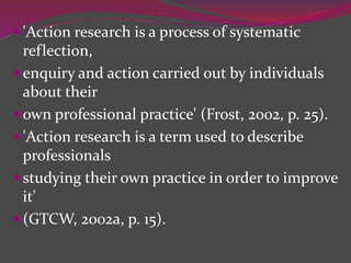  'Action research is a process of systematic
reflection,
 enquiry and action carried out by individuals
about their
 own professional practice' (Frost, 2002, p. 25).
 'Action research is a term used to describe
professionals
 studying their own practice in order to improve
it'
 (GTCW, 2002a, p. 15).
 