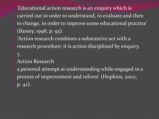  'Educational action research is an enquiry which is
 carried out in order to understand, to evaluate and then
 to change, in order to improve some educational practice'
 (Bassey, 1998, p. 93).
 'Action research combines a substantive act with a
 research procedure; it is action disciplined by enquiry,
 3
 Action Research
 a personal attempt at understanding while engaged in a
 process of improvement and reform' (Hopkins, 2002,
 p. 42).
 