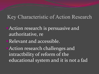 Key Characteristic of Action Research
Action research is persuasive and
authoritative, re
Relevant and accessible.
Action research challenges and
intractbility of reform of the
educational system and it is not a fad
 