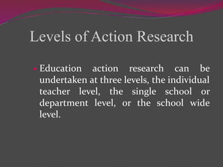 Levels of Action Research
 Education action research can be
undertaken at three levels, the individual
teacher level, the single school or
department level, or the school wide
level.
 