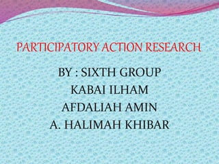PARTICIPATORY ACTION RESEARCH
BY : SIXTH GROUP
KABAI ILHAM
AFDALIAH AMIN
A. HALIMAH KHIBAR
 