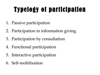 Typelogy of participation
1. Passive participation
2. Participation in information giving
3. Participation by consultation
4. Functional participation
5. Interactive participation
6. Self-mobilisation
 