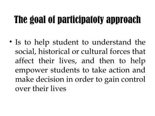 The goal of participatoty approach
• Is to help student to understand the
social, historical or cultural forces that
affect their lives, and then to help
empower students to take action and
make decision in order to gain control
over their lives
 