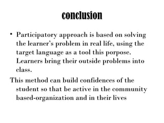 conclusion
• Participatory approach is based on solving
the learner’s problem in real life, using the
target language as a tool this porpose.
Learners bring their outside problems into
class.
This method can build confidences of the
student so that be active in the community
based-organization and in their lives
 