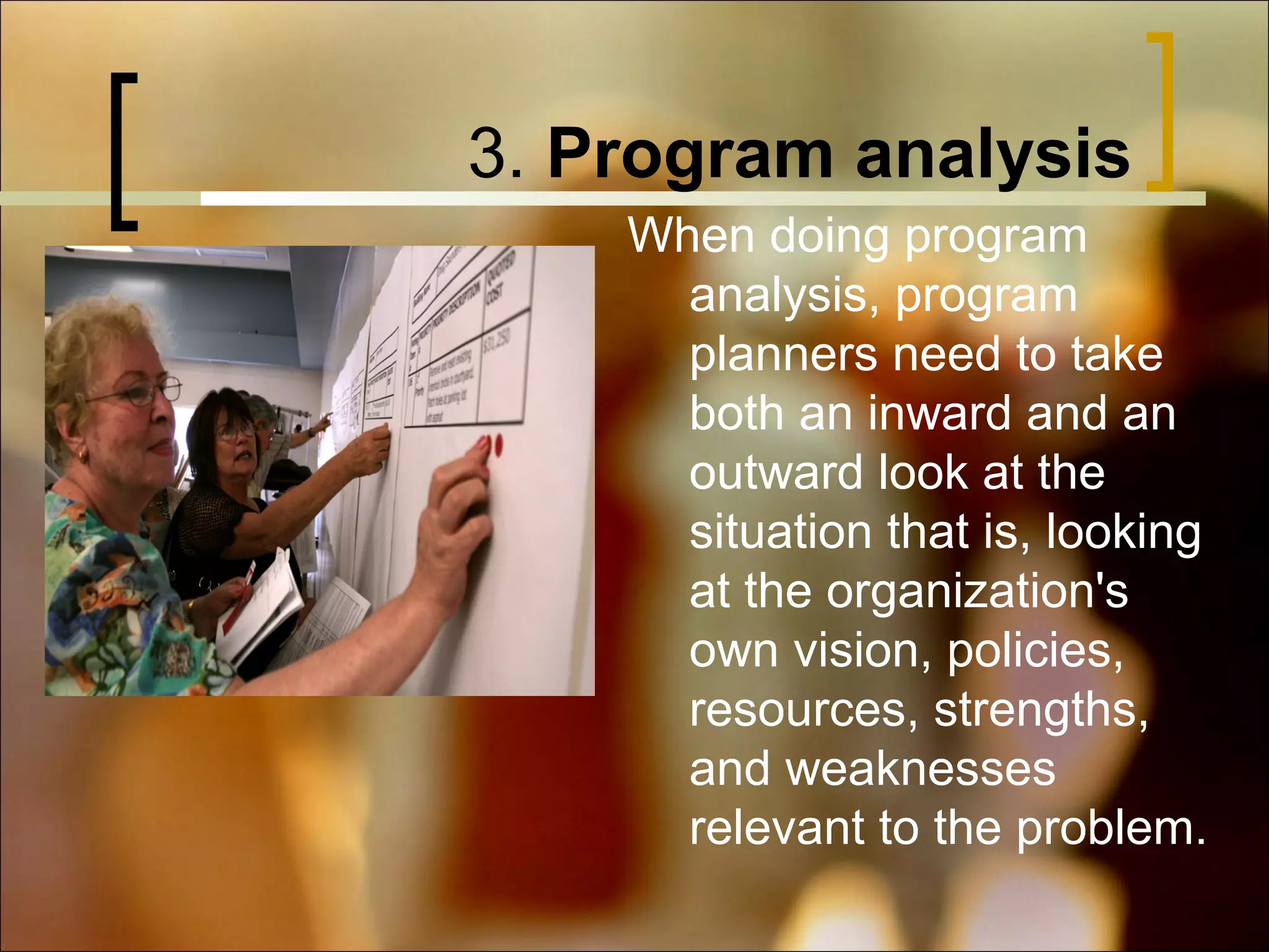 3. Program analysis
When doing program
analysis, program
planners need to take
both an inward and an
outward look at the
situation that is, looking
at the organization's
own vision, policies,
resources, strengths,
and weaknesses
relevant to the problem.

 