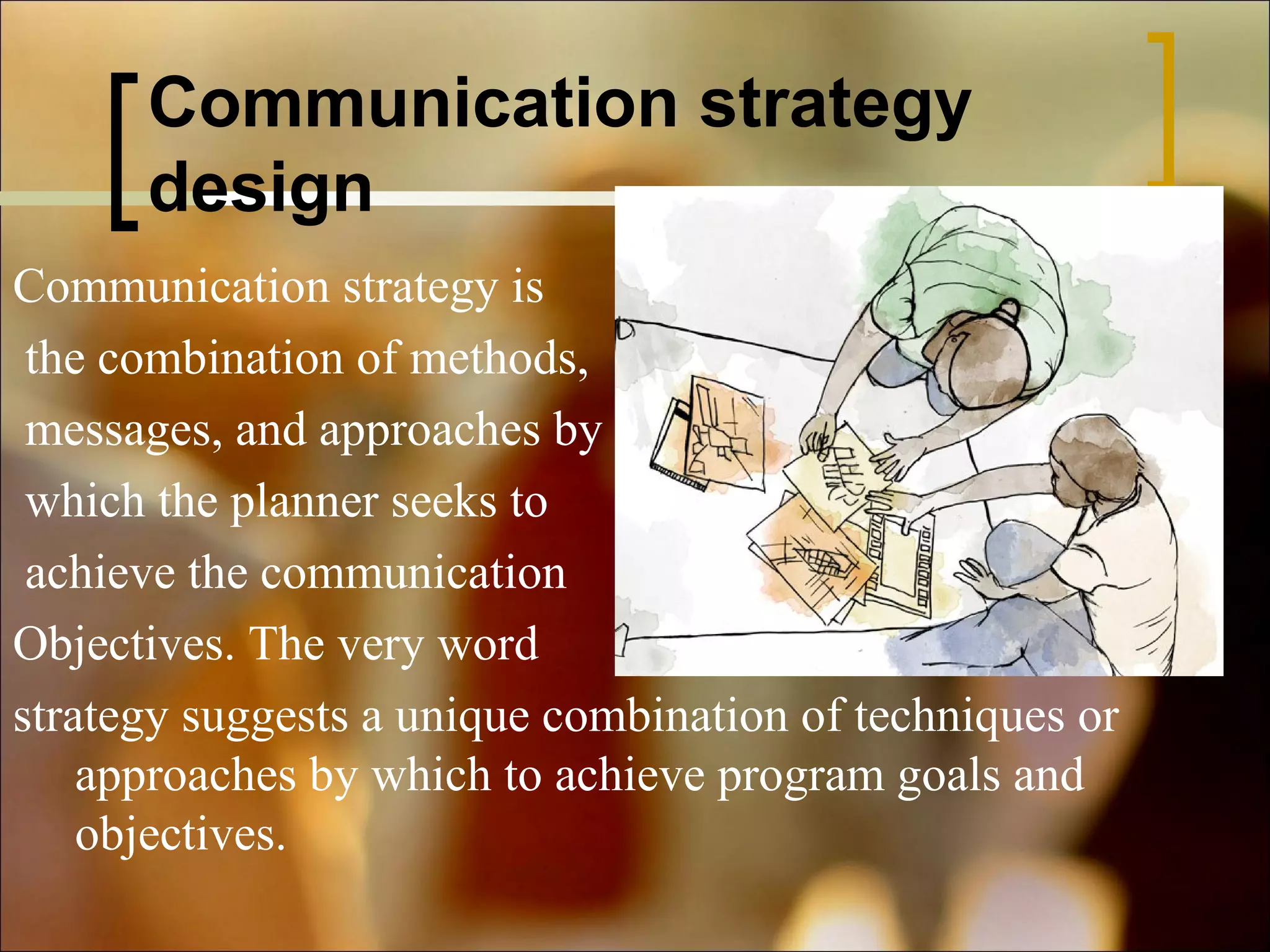 Communication strategy
design
Communication strategy is
the combination of methods,
messages, and approaches by
which the planner seeks to
achieve the communication
Objectives. The very word
strategy suggests a unique combination of techniques or
approaches by which to achieve program goals and
objectives.

 