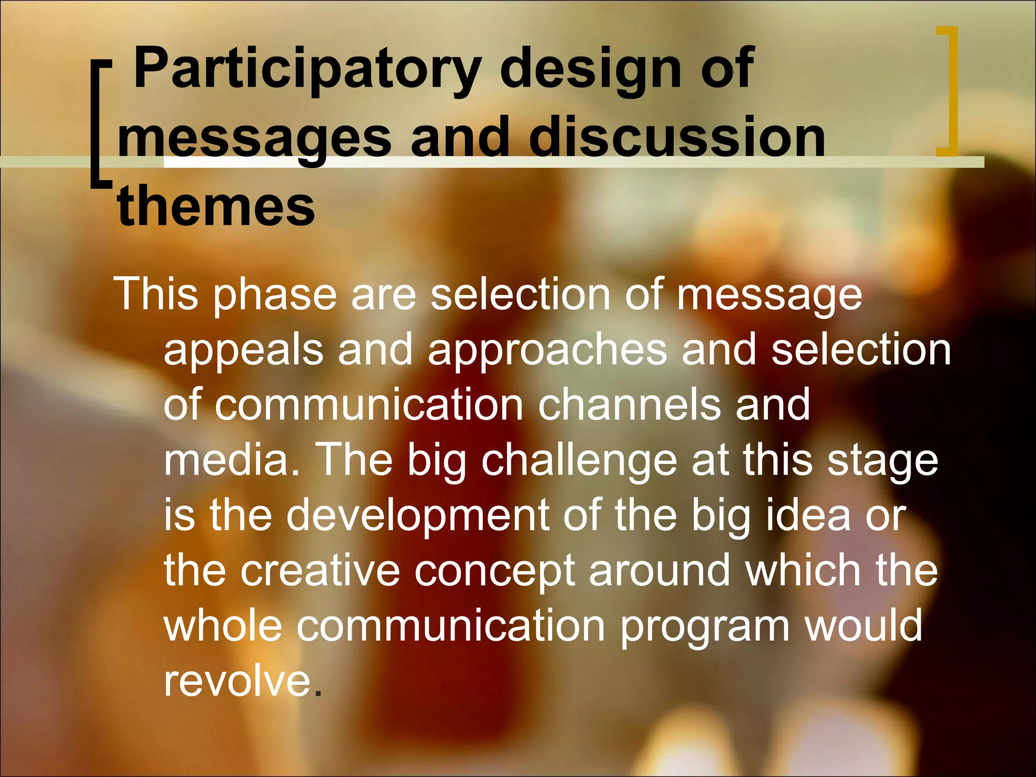 Participatory design of
messages and discussion
themes
This phase are selection of message
appeals and approaches and selection
of communication channels and
media. The big challenge at this stage
is the development of the big idea or
the creative concept around which the
whole communication program would
revolve.

 