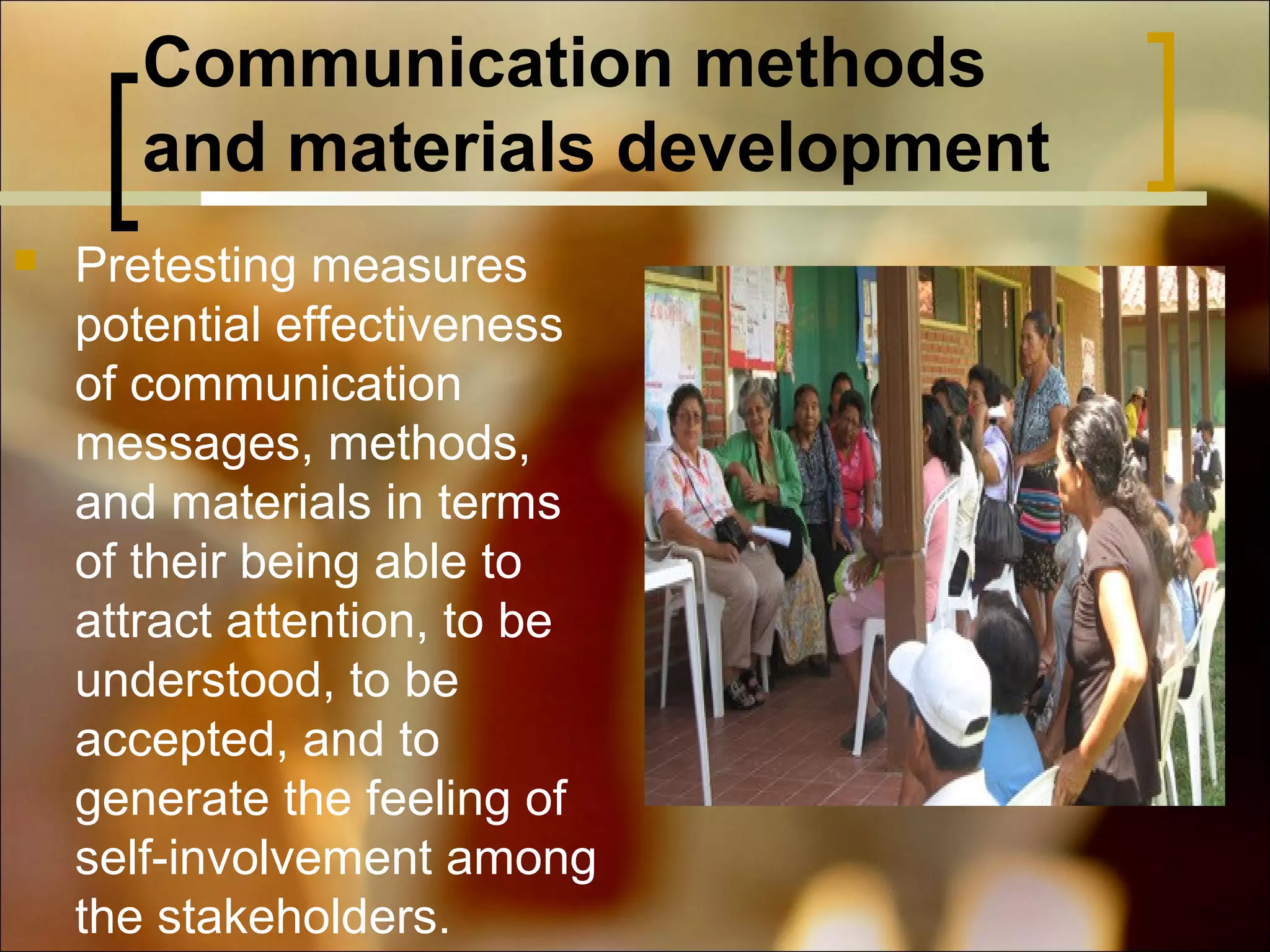Communication methods
and materials development


Pretesting measures
potential effectiveness
of communication
messages, methods,
and materials in terms
of their being able to
attract attention, to be
understood, to be
accepted, and to
generate the feeling of
self-involvement among
the stakeholders.

 