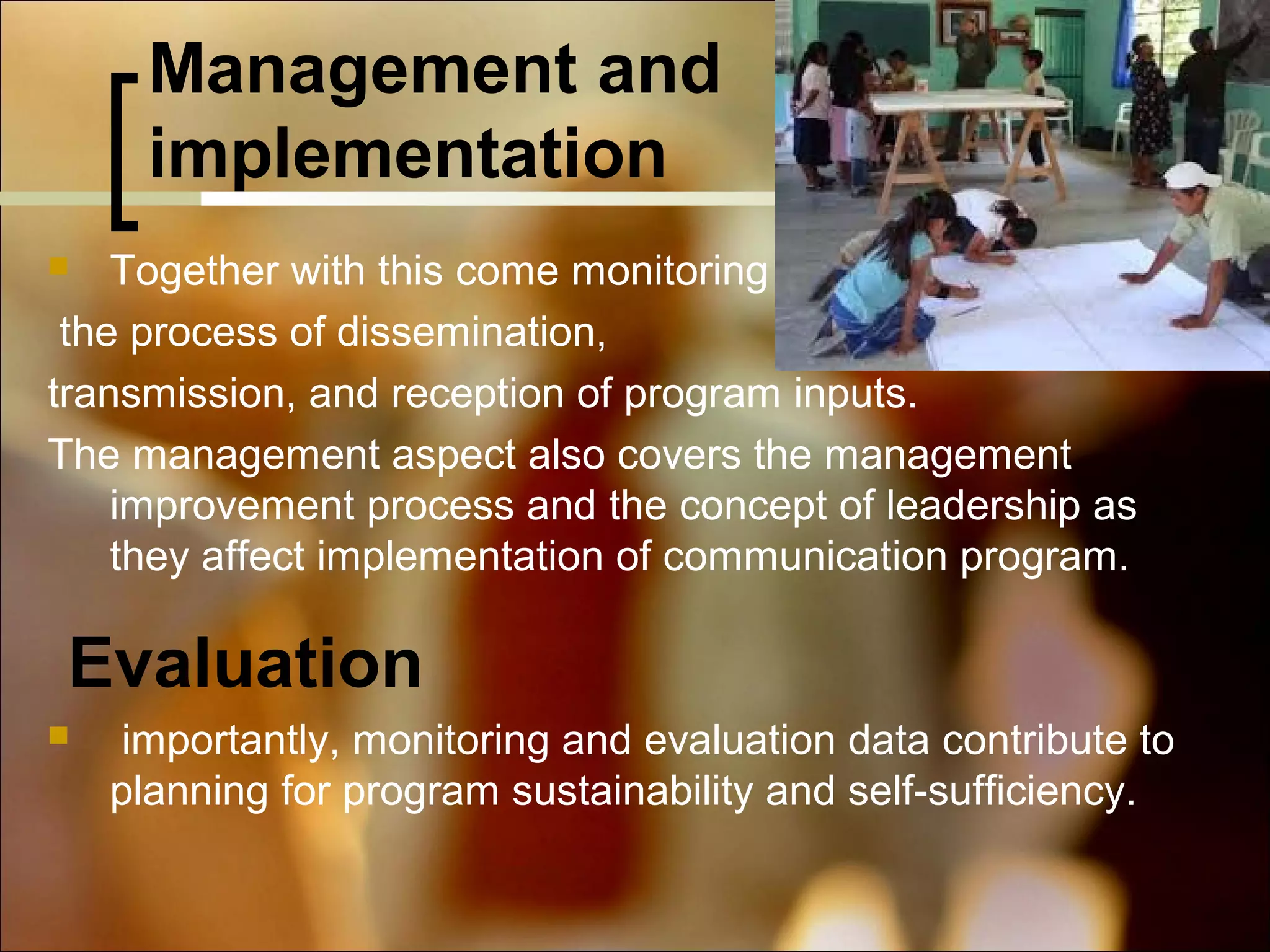 Management and
implementation
Together with this come monitoring
the process of dissemination,
transmission, and reception of program inputs.
The management aspect also covers the management
improvement process and the concept of leadership as
they affect implementation of communication program.


Evaluation


importantly, monitoring and evaluation data contribute to
planning for program sustainability and self-sufficiency.

 