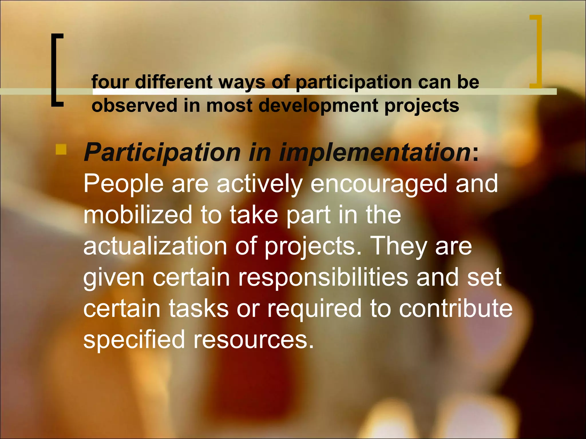 four different ways of participation can be
observed in most development projects


Participation in implementation:
People are actively encouraged and
mobilized to take part in the
actualization of projects. They are
given certain responsibilities and set
certain tasks or required to contribute
specified resources.

 
