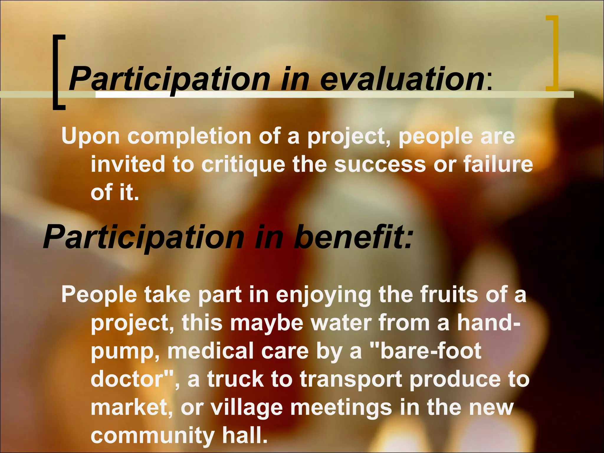 Participation in evaluation:
Upon completion of a project, people are
invited to critique the success or failure
of it.

Participation in benefit:
People take part in enjoying the fruits of a
project, this maybe water from a handpump, medical care by a "bare-foot
doctor", a truck to transport produce to
market, or village meetings in the new
community hall.

 