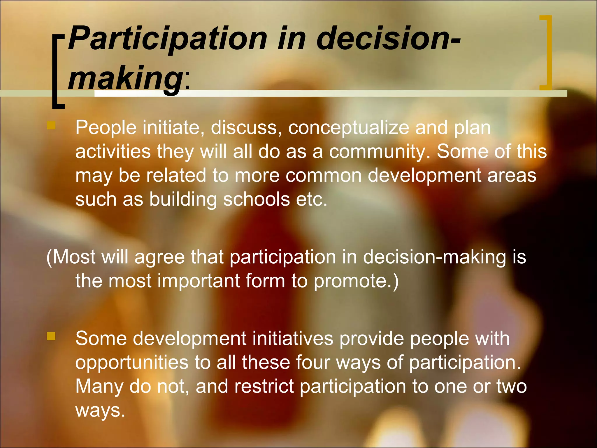 Participation in decisionmaking:


People initiate, discuss, conceptualize and plan
activities they will all do as a community. Some of this
may be related to more common development areas
such as building schools etc.

(Most will agree that participation in decision-making is
the most important form to promote.)


Some development initiatives provide people with
opportunities to all these four ways of participation.
Many do not, and restrict participation to one or two
ways.

 