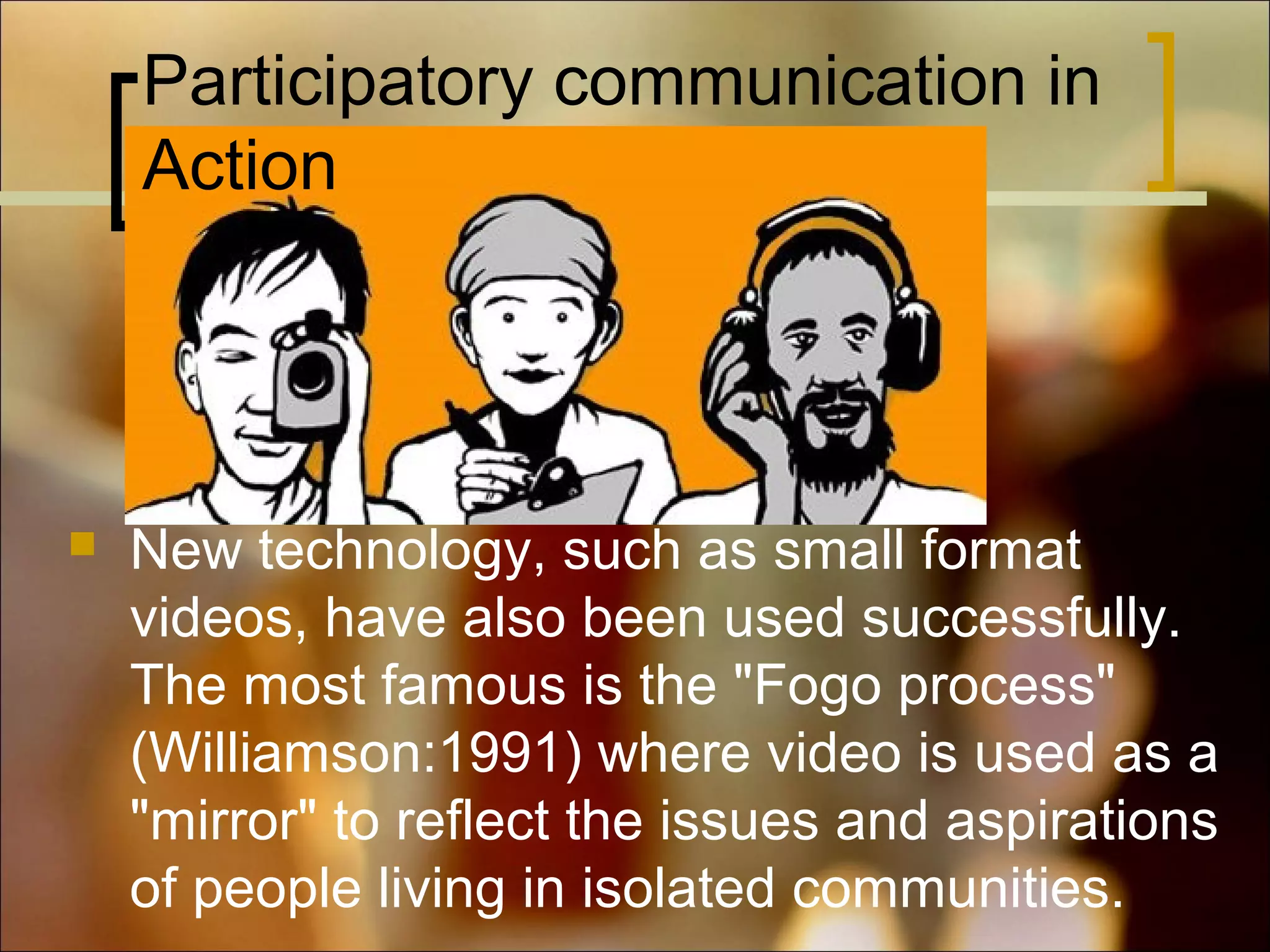 Participatory communication in
Action



New technology, such as small format
videos, have also been used successfully.
The most famous is the "Fogo process"
(Williamson:1991) where video is used as a
"mirror" to reflect the issues and aspirations
of people living in isolated communities.

 