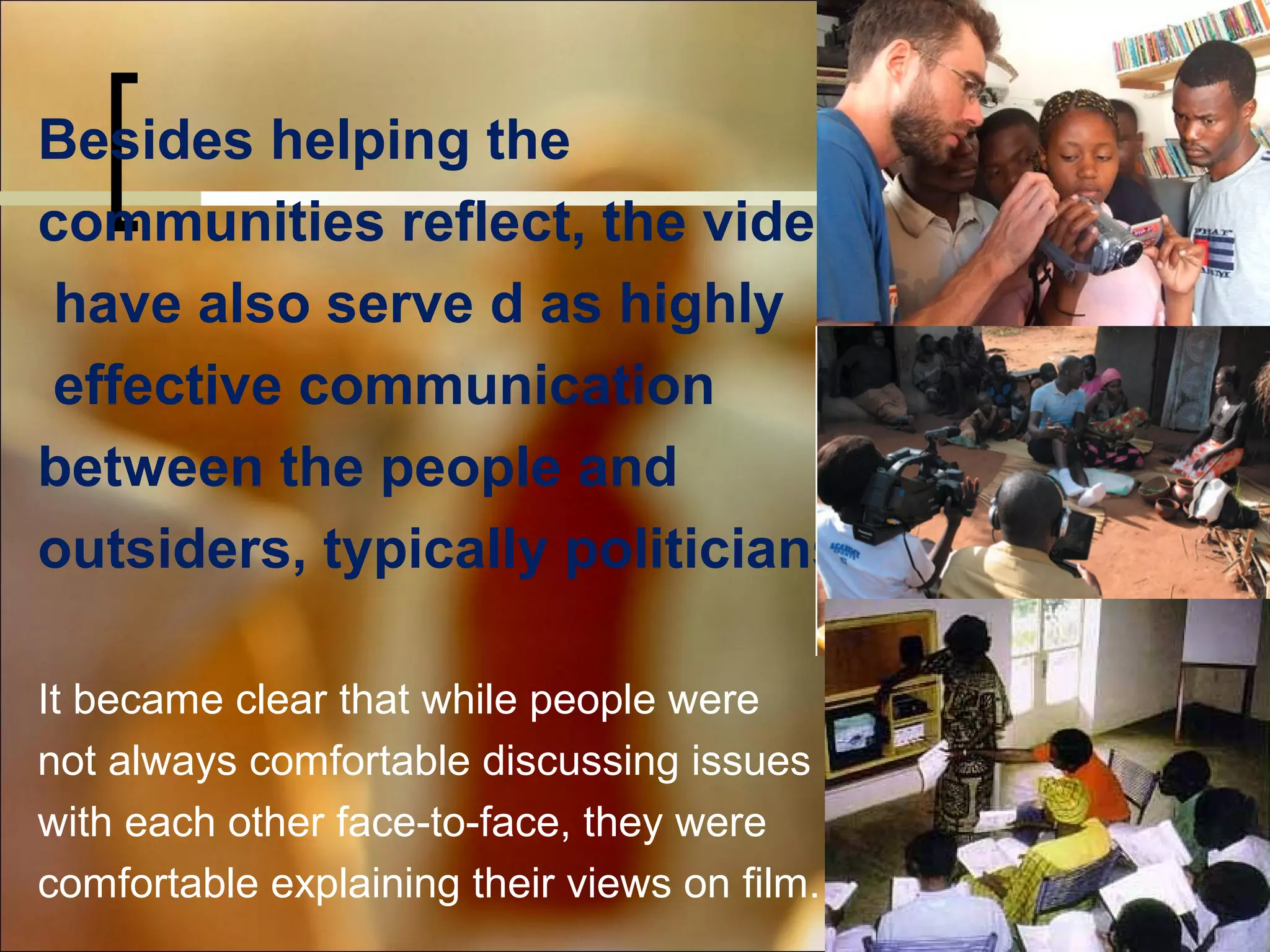 Besides helping the
communities reflect, the videos
have also serve d as highly
effective communication
between the people and
outsiders, typically politicians
It became clear that while people were
not always comfortable discussing issues
with each other face-to-face, they were
comfortable explaining their views on film.

 