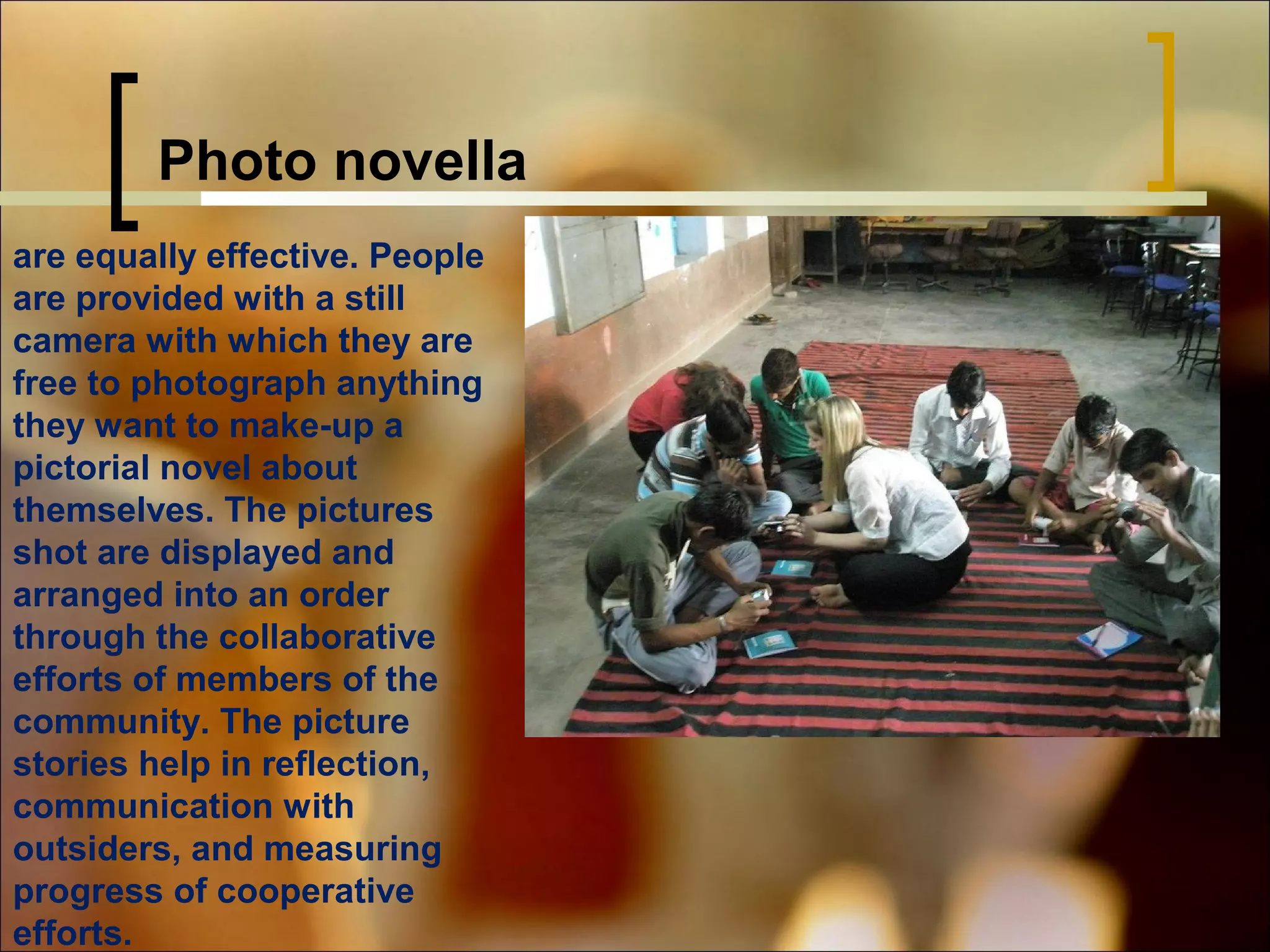 Photo novella
are equally effective. People
are provided with a still
camera with which they are
free to photograph anything
they want to make-up a
pictorial novel about
themselves. The pictures
shot are displayed and
arranged into an order
through the collaborative
efforts of members of the
community. The picture
stories help in reflection,
communication with
outsiders, and measuring
progress of cooperative
efforts.

 