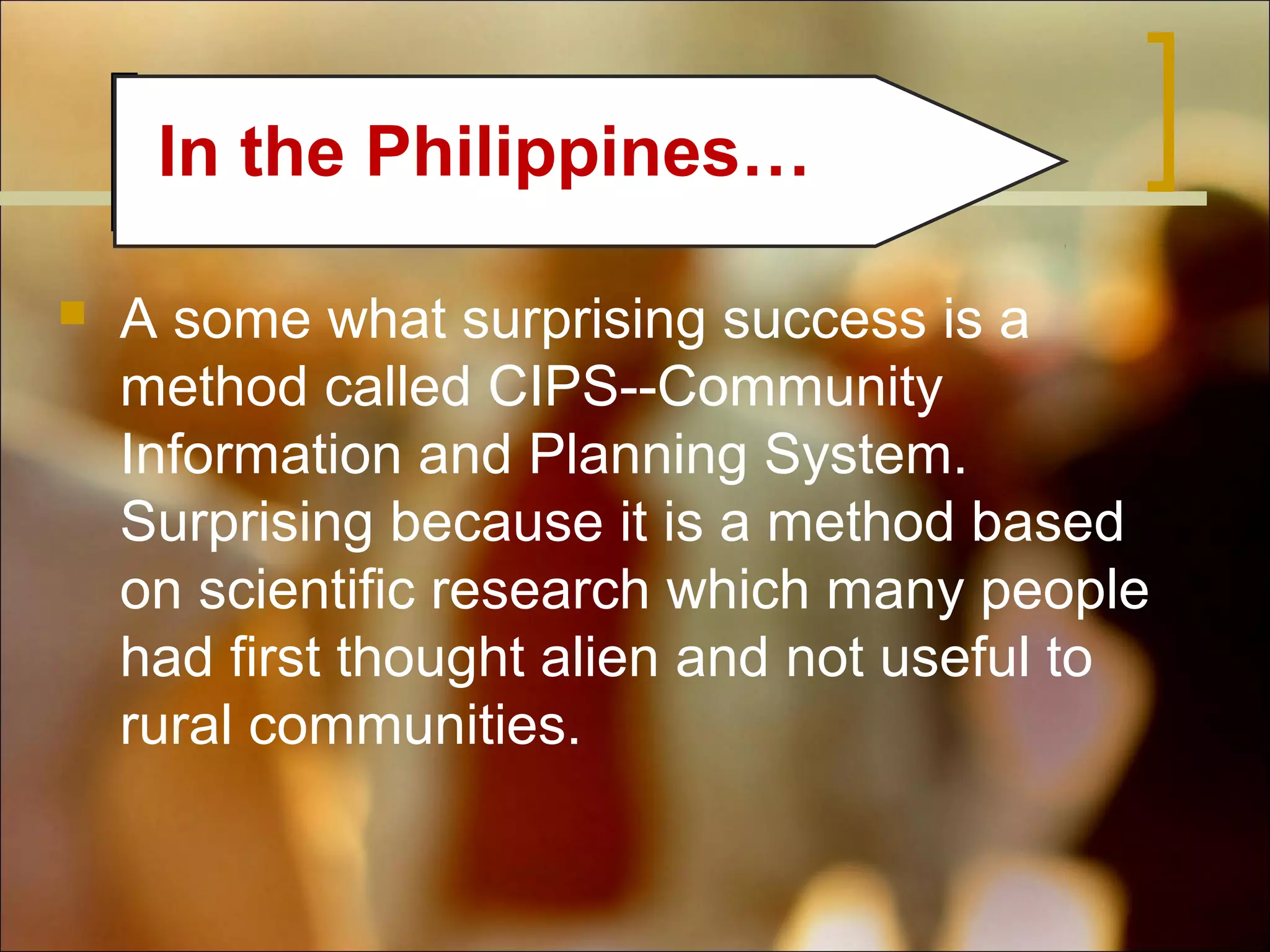 In the Philippines…


A some what surprising success is a
method called CIPS--Community
Information and Planning System.
Surprising because it is a method based
on scientific research which many people
had first thought alien and not useful to
rural communities.

 