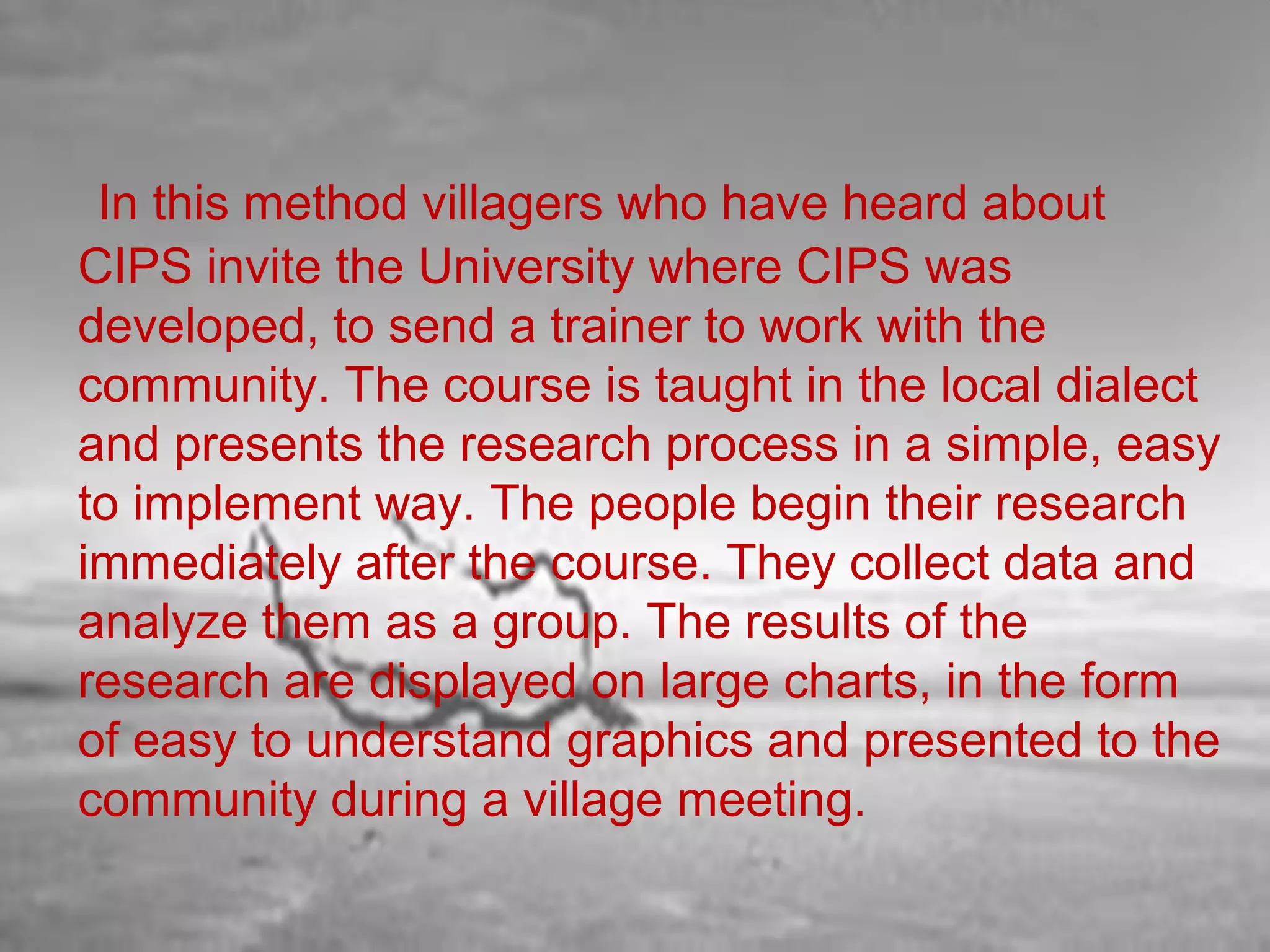 In this method villagers who have heard about
CIPS invite the University where CIPS was
developed, to send a trainer to work with the
community. The course is taught in the local dialect
and presents the research process in a simple, easy
to implement way. The people begin their research
immediately after the course. They collect data and
analyze them as a group. The results of the
research are displayed on large charts, in the form
of easy to understand graphics and presented to the
community during a village meeting.

 