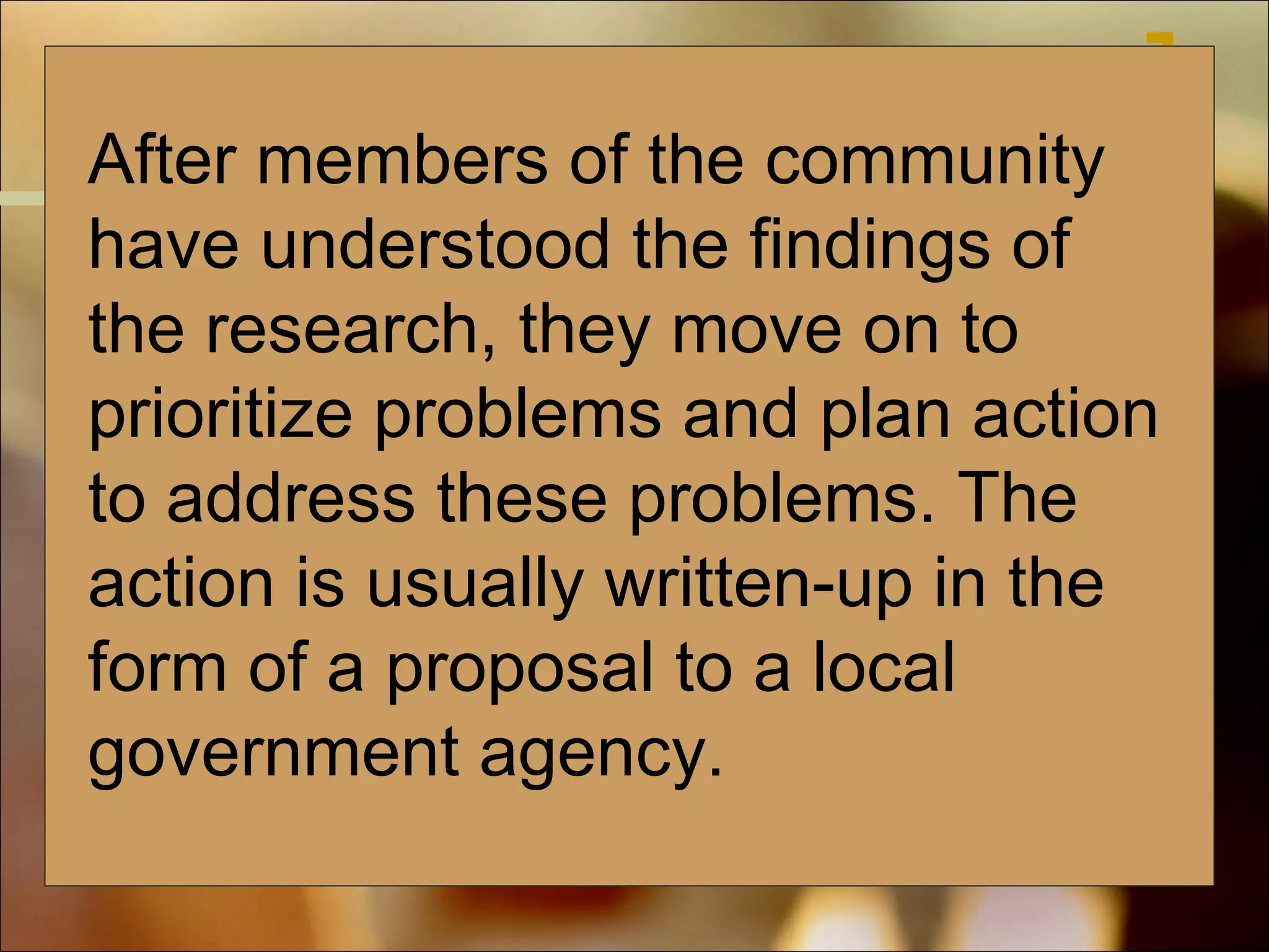 After members of the community
have understood the findings of
the research, they move on to
prioritize problems and plan action
to address these problems. The
action is usually written-up in the
form of a proposal to a local
government agency.

 