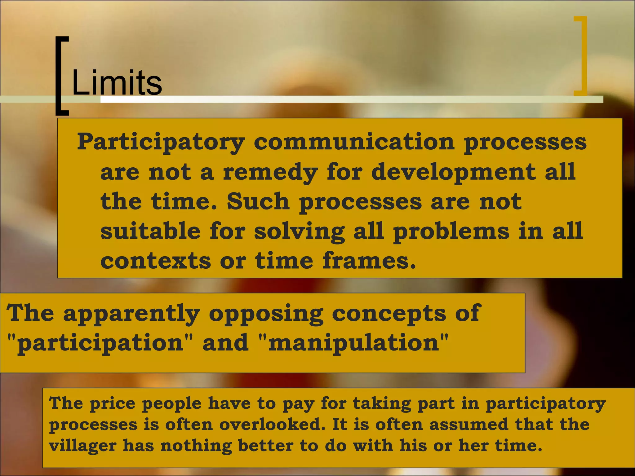Limits
Participatory communication processes
are not a remedy for development all
the time. Such processes are not
suitable for solving all problems in all
contexts or time frames.
The apparently opposing concepts of
"participation" and "manipulation"
The price people have to pay for taking part in participatory
processes is often overlooked. It is often assumed that the
villager has nothing better to do with his or her time.

 