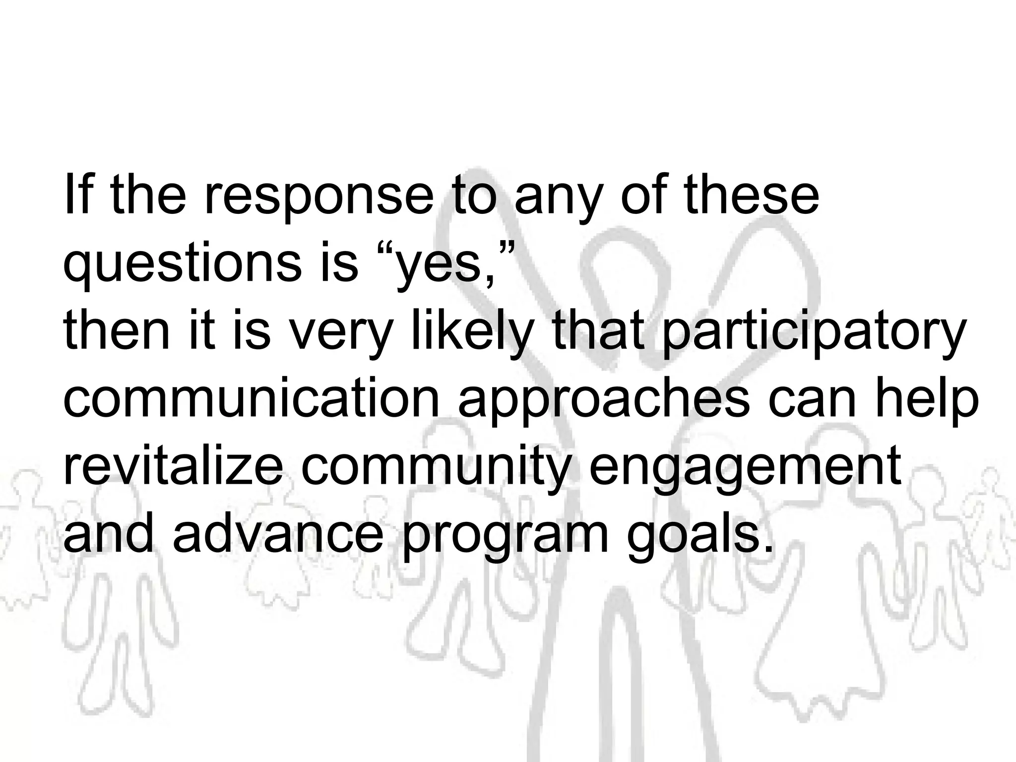 If the response to any of these
questions is “yes,”
then it is very likely that participatory
communication approaches can help
revitalize community engagement
and advance program goals.

 