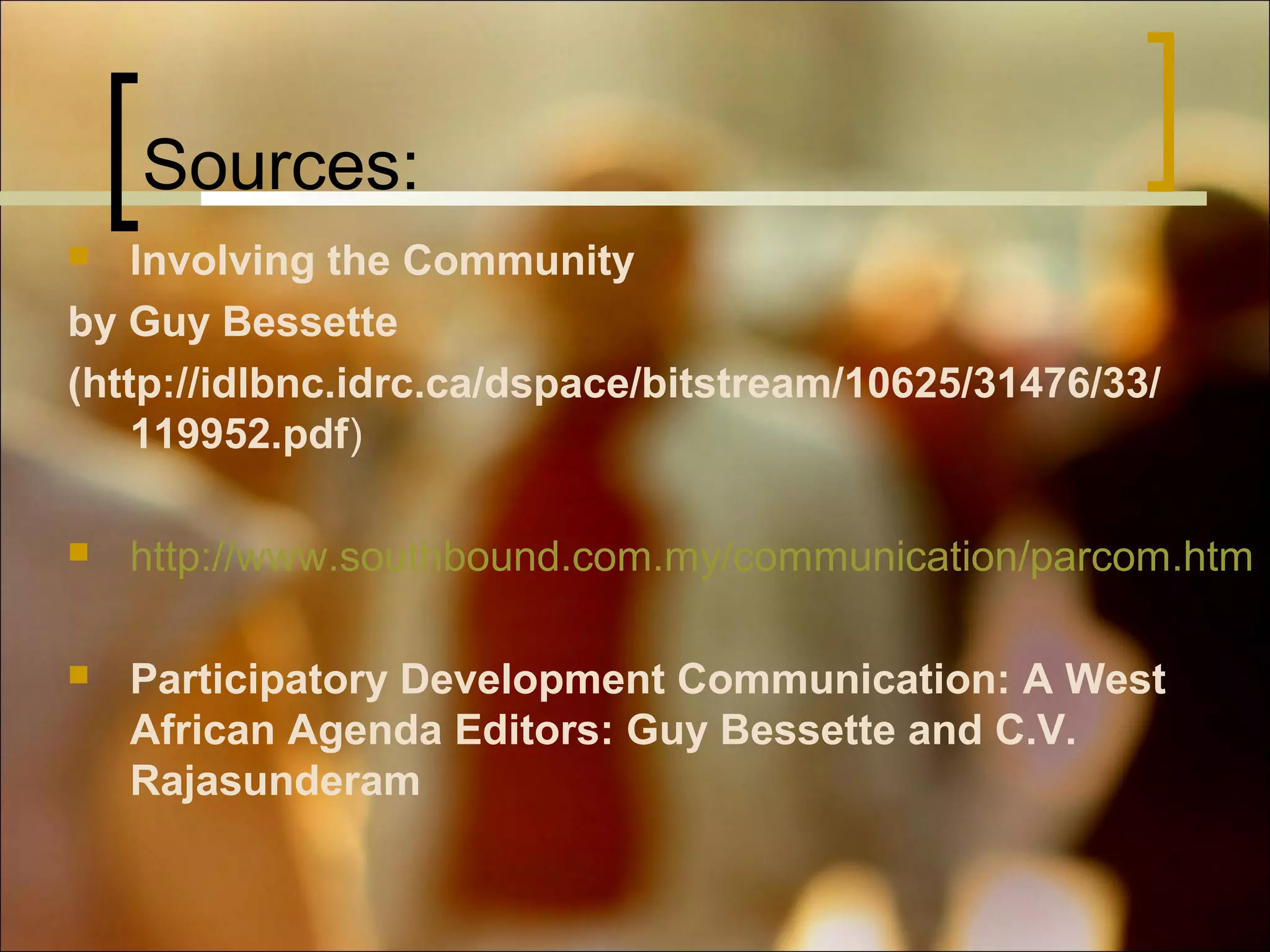 Sources:
Involving the Community
by Guy Bessette
(http://idlbnc.idrc.ca/dspace/bitstream/10625/31476/33/
119952.pdf)




http://www.southbound.com.my/communication/parcom.htm



Participatory Development Communication: A West
African Agenda Editors: Guy Bessette and C.V.
Rajasunderam

 