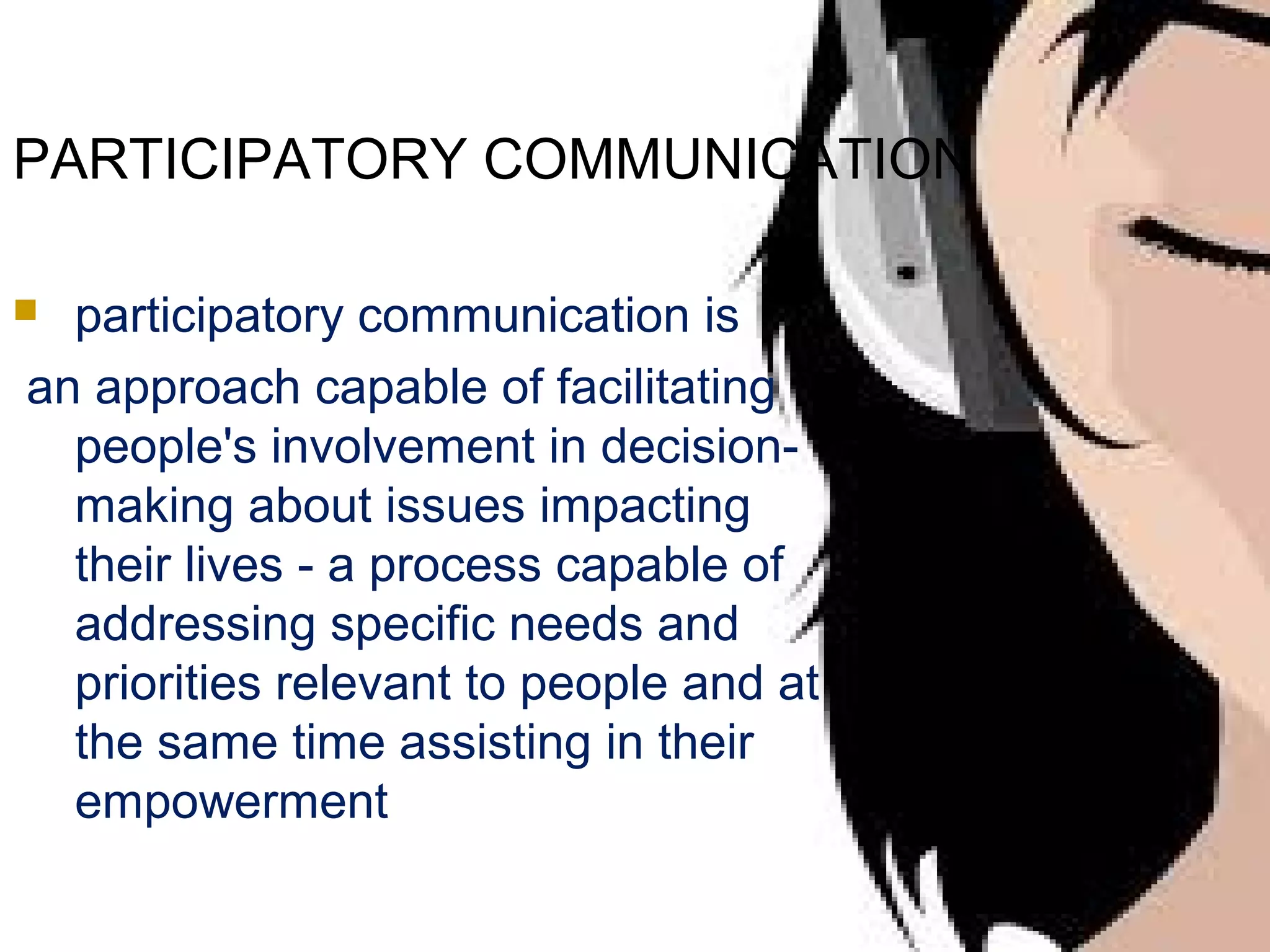 PARTICIPATORY COMMUNICATION
participatory communication is
an approach capable of facilitating
people's involvement in decisionmaking about issues impacting
their lives - a process capable of
addressing specific needs and
priorities relevant to people and at
the same time assisting in their
empowerment



 