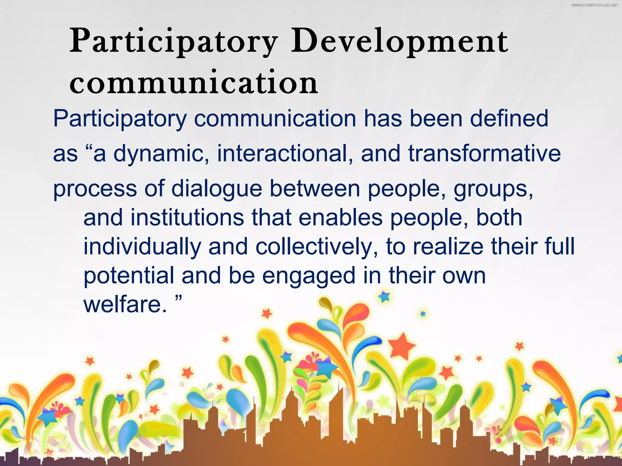 Participatory Development
communication
Participatory communication has been defined
as “a dynamic, interactional, and transformative
process of dialogue between people, groups,
and institutions that enables people, both
individually and collectively, to realize their full
potential and be engaged in their own
welfare. ”

 